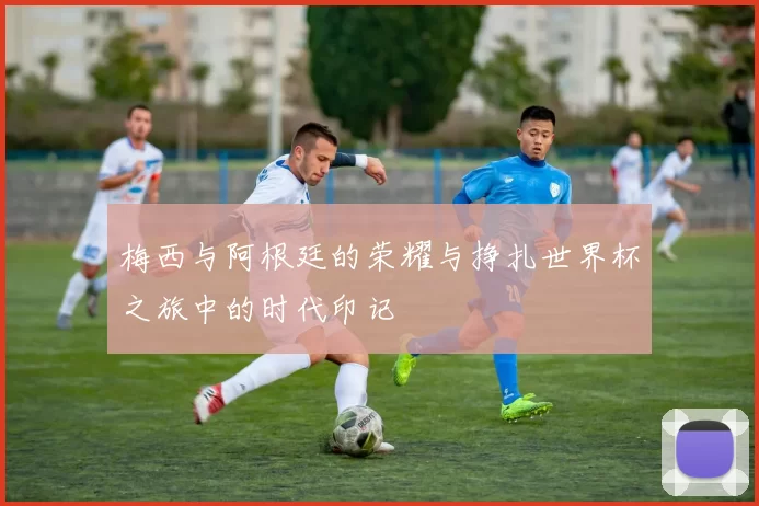 梅西与阿根廷的荣耀与挣扎世界杯之旅中的时代印记