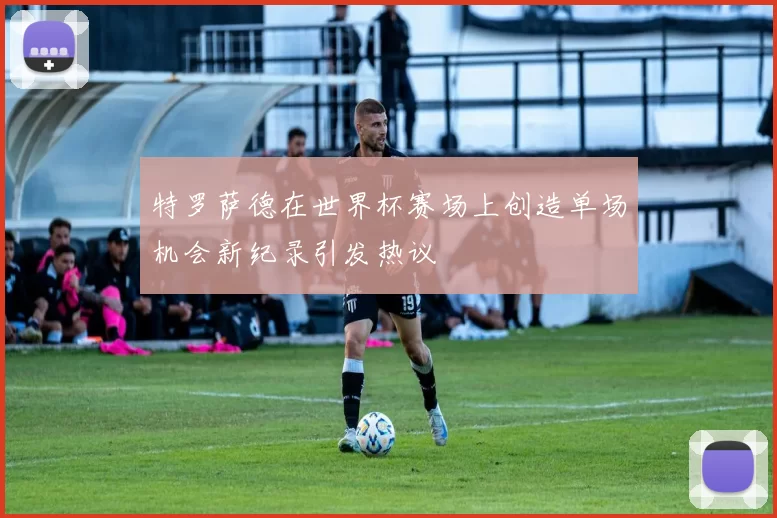 特罗萨德在世界杯赛场上创造单场机会新纪录引发热议