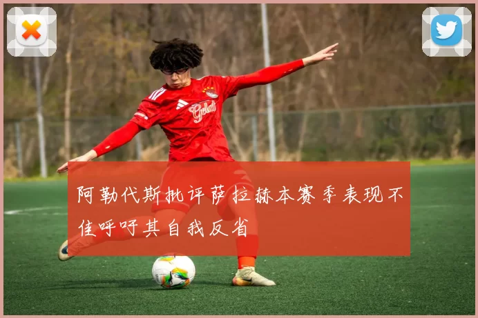 阿勒代斯批评萨拉赫本赛季表现不佳呼吁其自我反省