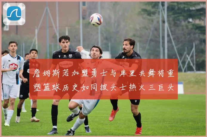 詹姆斯若加盟勇士与库里共舞将重塑篮球历史如同披头士热火三巨头再现