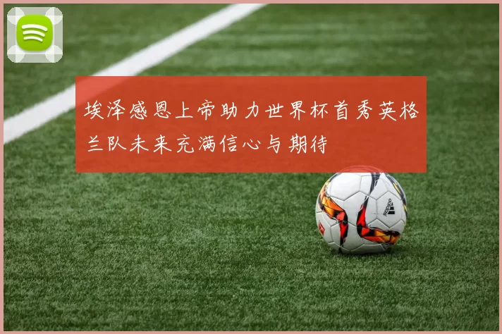 埃泽感恩上帝助力世界杯首秀英格兰队未来充满信心与期待