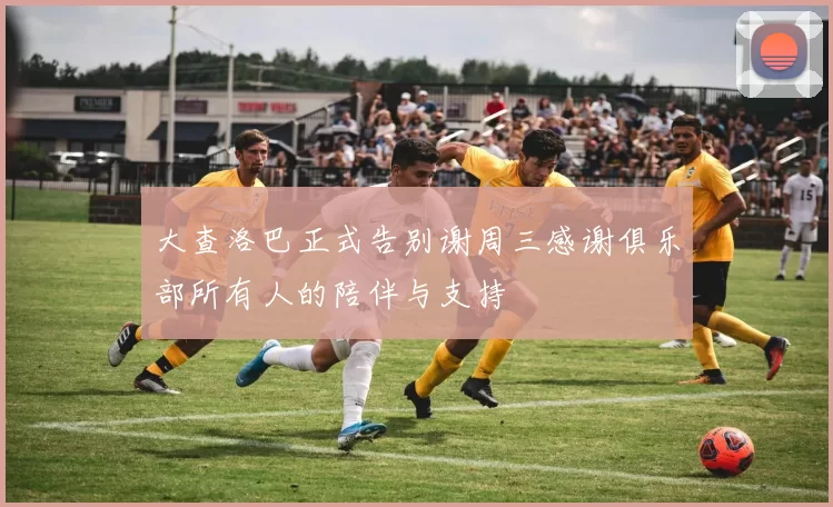 大查洛巴正式告别谢周三感谢俱乐部所有人的陪伴与支持