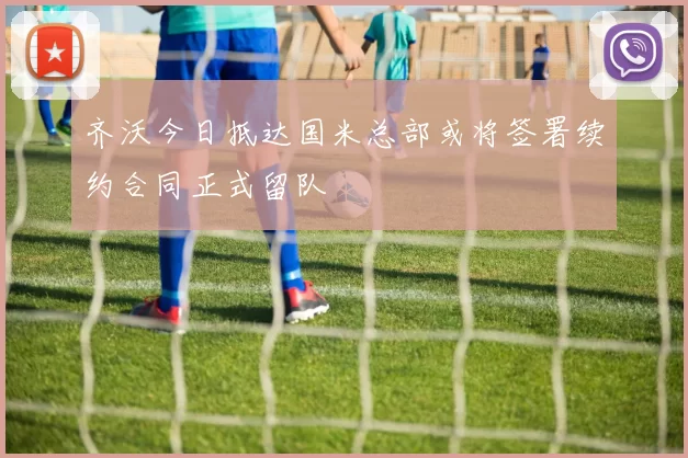 齐沃今日抵达国米总部或将签署续约合同正式留队