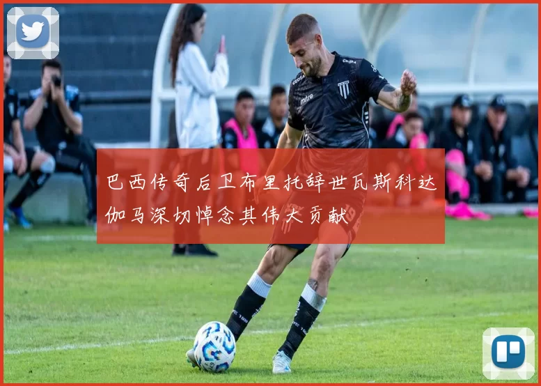 巴西传奇后卫布里托辞世瓦斯科达伽马深切悼念其伟大贡献