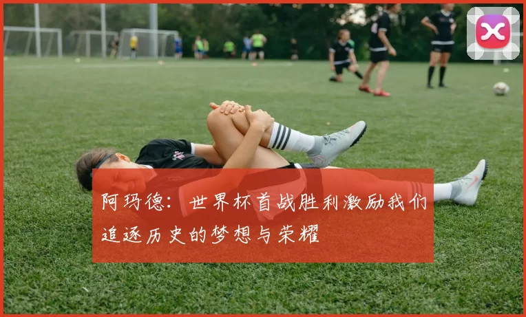 阿玛德：世界杯首战胜利激励我们追逐历史的梦想与荣耀