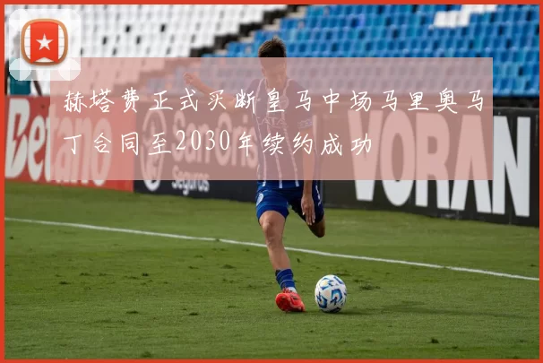 赫塔费正式买断皇马中场马里奥马丁合同至2030年续约成功