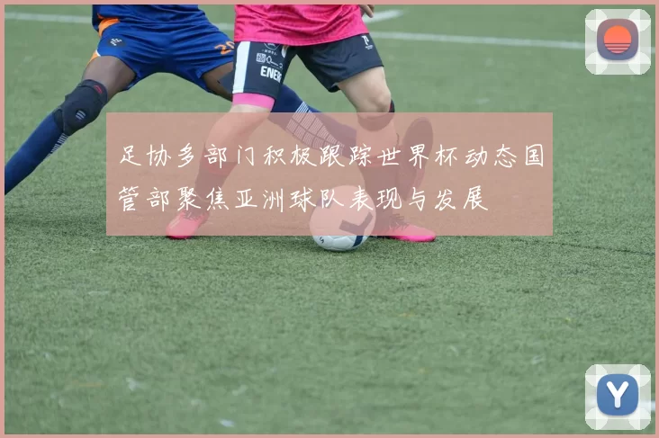 足协多部门积极跟踪世界杯动态国管部聚焦亚洲球队表现与发展