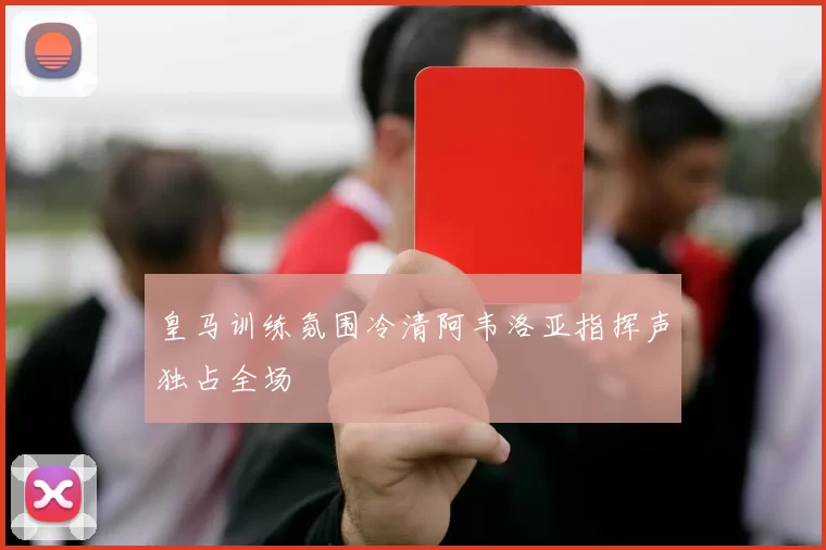 皇马训练氛围冷清阿韦洛亚指挥声独占全场