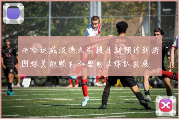老哈达威谈热火引援计划期待新拼图球员能顺利加盟助力球队发展