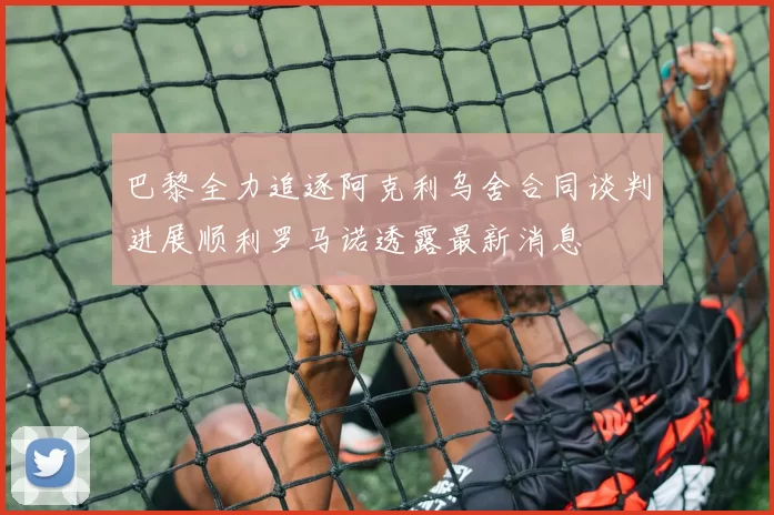 巴黎全力追逐阿克利乌舍合同谈判进展顺利罗马诺透露最新消息