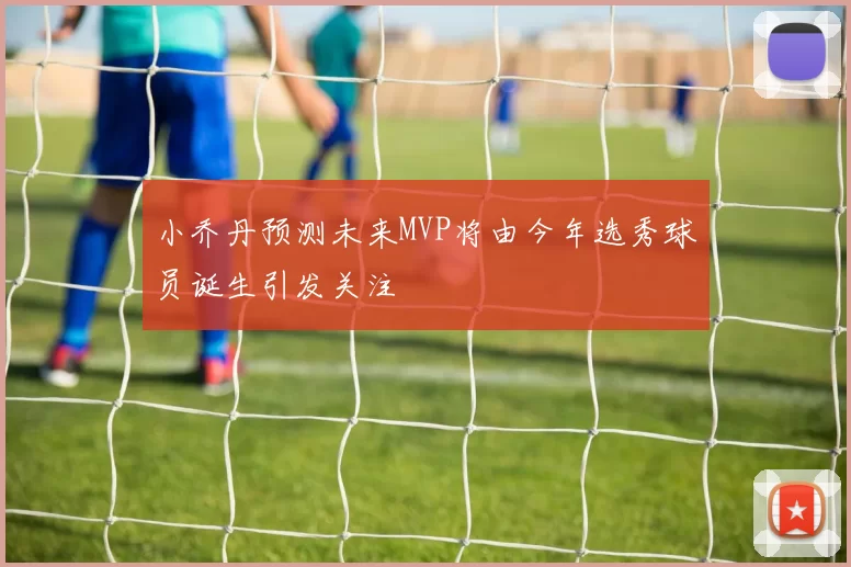 小乔丹预测未来MVP将由今年选秀球员诞生引发关注