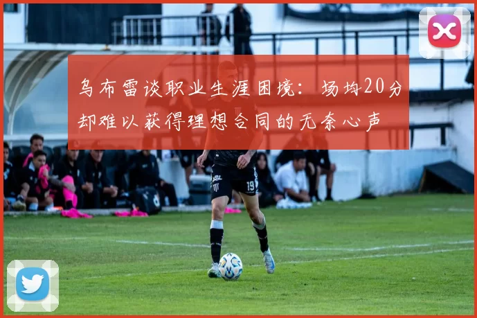 乌布雷谈职业生涯困境：场均20分却难以获得理想合同的无奈心声