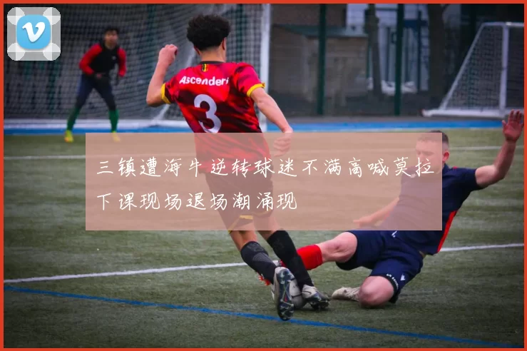 三镇遭海牛逆转球迷不满高喊莫拉下课现场退场潮涌现