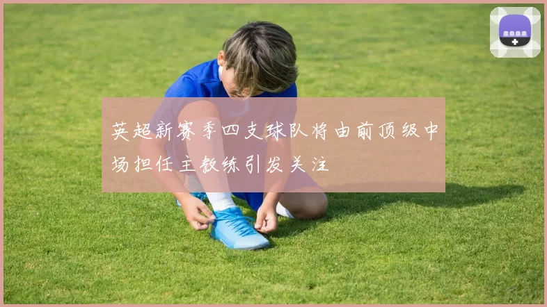 英超新赛季四支球队将由前顶级中场担任主教练引发关注