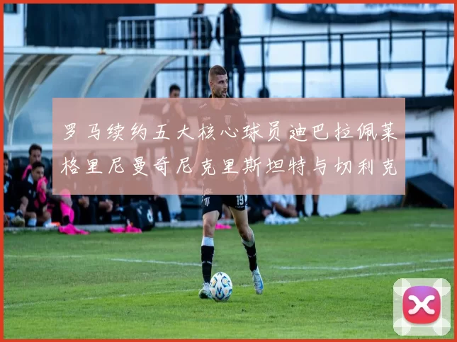 罗马续约五大核心球员迪巴拉佩莱格里尼曼奇尼克里斯坦特与切利克共创未来