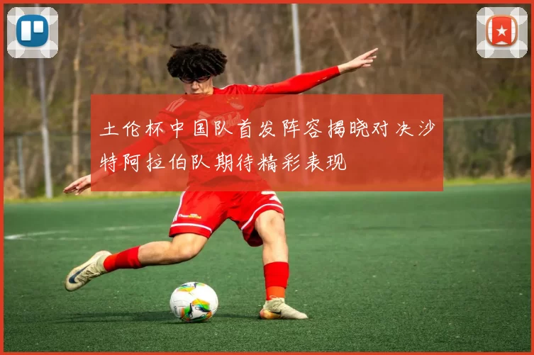 土伦杯中国队首发阵容揭晓对决沙特阿拉伯队期待精彩表现