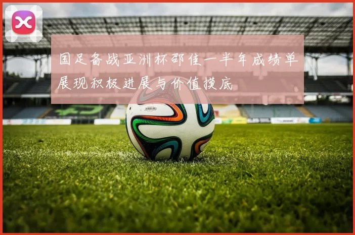 国足备战亚洲杯邵佳一半年成绩单展现积极进展与价值摸底