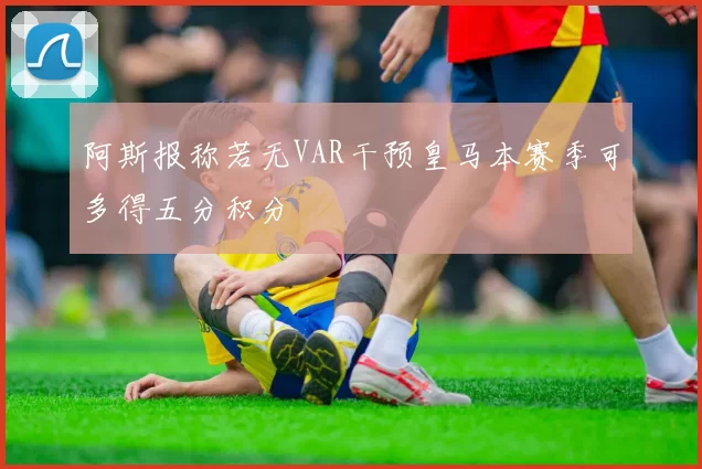 阿斯报称若无VAR干预皇马本赛季可多得五分积分