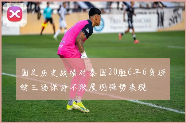 国足历史战绩对泰国20胜6平6负连续三场保持不败展现强势表现