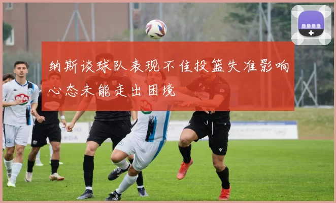 纳斯谈球队表现不佳投篮失准影响心态未能走出困境