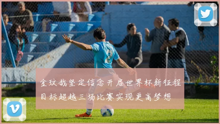 金玟哉坚定信念开启世界杯新征程目标超越三场比赛实现更高梦想
